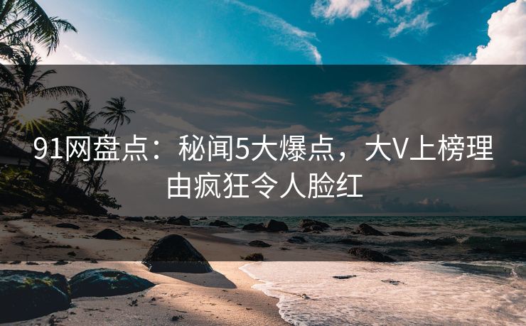 91网盘点：秘闻5大爆点，大V上榜理由疯狂令人脸红