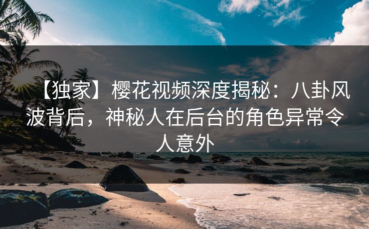 【独家】樱花视频深度揭秘：八卦风波背后，神秘人在后台的角色异常令人意外