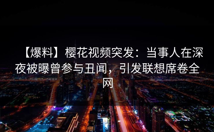 【爆料】樱花视频突发:当事人在深夜被曝曾参与丑闻,引发联想席卷全网 【爆料】樱花视频突发:当事人在深夜被曝曾参与丑闻,引发联想席卷全网