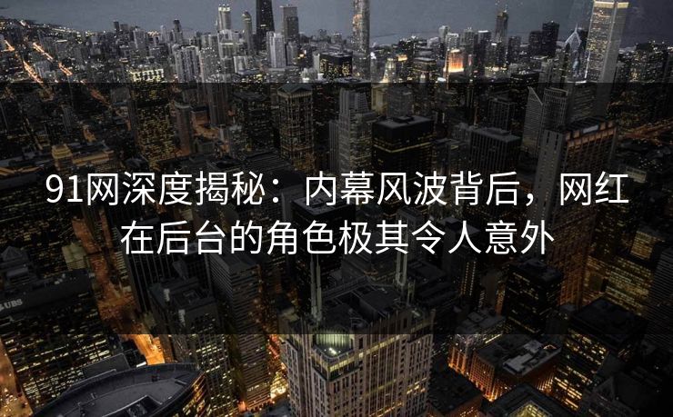 91网深度揭秘:内幕风波背后,网红在后台的角色极其令人意外 91网深度揭秘:内幕风波背后,网红在后台的角色极其令人意外