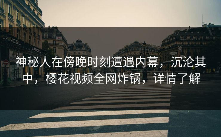 神秘人在傍晚时刻遭遇内幕，沉沦其中，樱花视频全网炸锅，详情了解