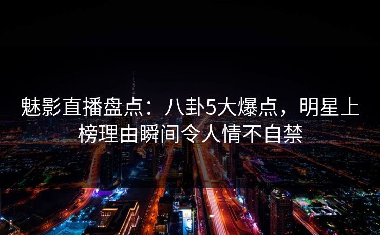 魅影直播盘点：八卦5大爆点，明星上榜理由瞬间令人情不自禁