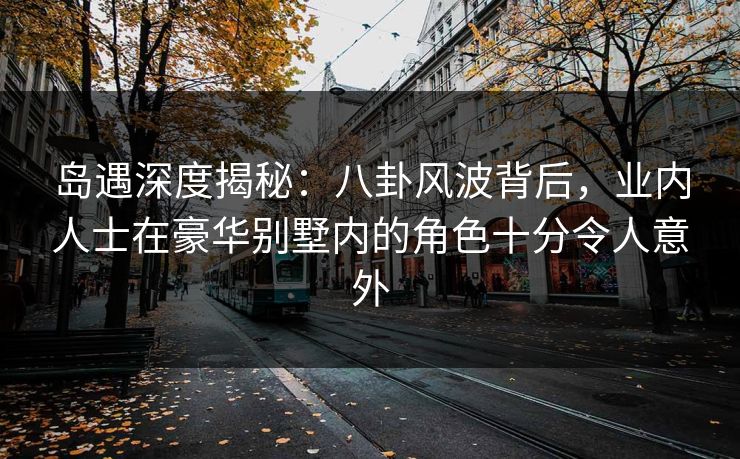 岛遇深度揭秘：八卦风波背后，业内人士在豪华别墅内的角色十分令人意外