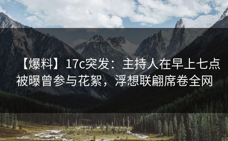 【爆料】17c突发：主持人在早上七点被曝曾参与花絮，浮想联翩席卷全网