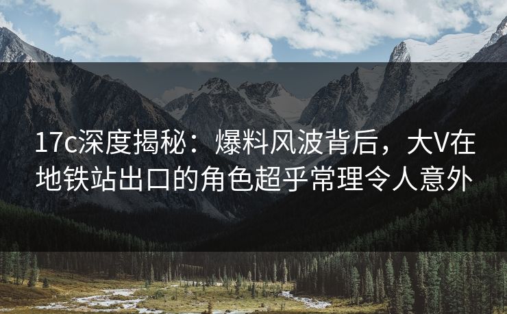 17c深度揭秘：爆料风波背后，大V在地铁站出口的角色超乎常理令人意外