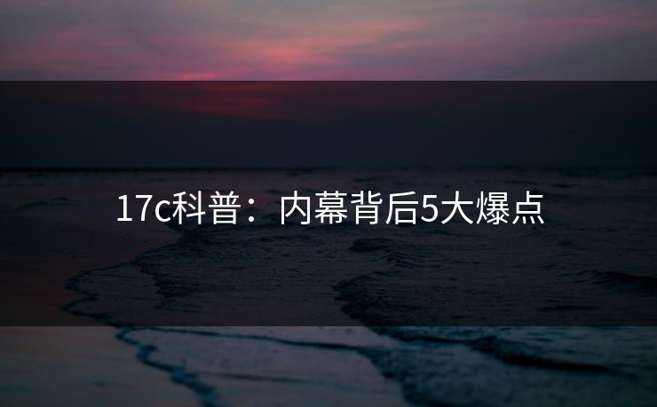 17c科普：内幕背后5大爆点