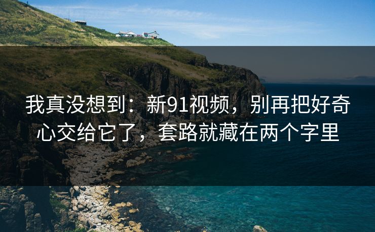 我真没想到：新91视频，别再把好奇心交给它了，套路就藏在两个字里