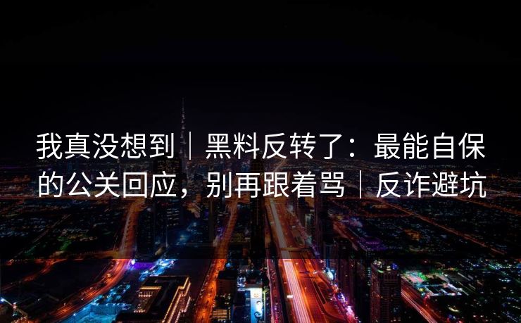 我真没想到｜黑料反转了：最能自保的公关回应，别再跟着骂｜反诈避坑