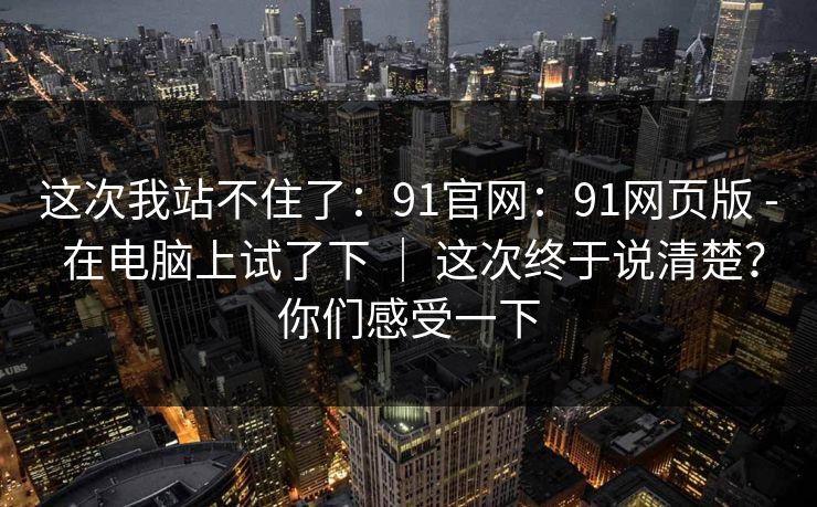 这次我站不住了:91官网:91网页版 - 在电脑上试了下 | 这次终于说清楚?你们感受一下 这次我站不住了:91官网:91网页版 - 在电脑上试了下 | 这次终于说清楚?你们感受一下