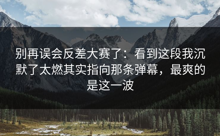 别再误会反差大赛了：看到这段我沉默了太燃其实指向那条弹幕，最爽的是这一波