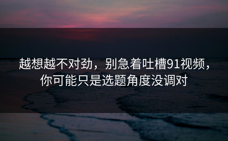 越想越不对劲,别急着吐槽91视频,你可能只是选题角度没调对 越想越不对劲,别急着吐槽91视频,你可能只是选题角度没调对
