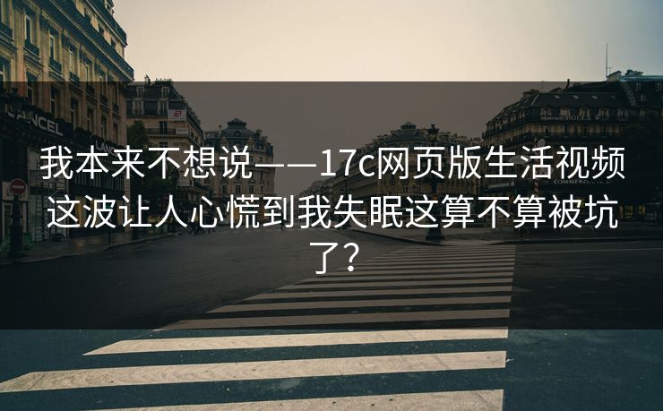 我本来不想说——17c网页版生活视频这波让人心慌到我失眠这算不算被坑了？