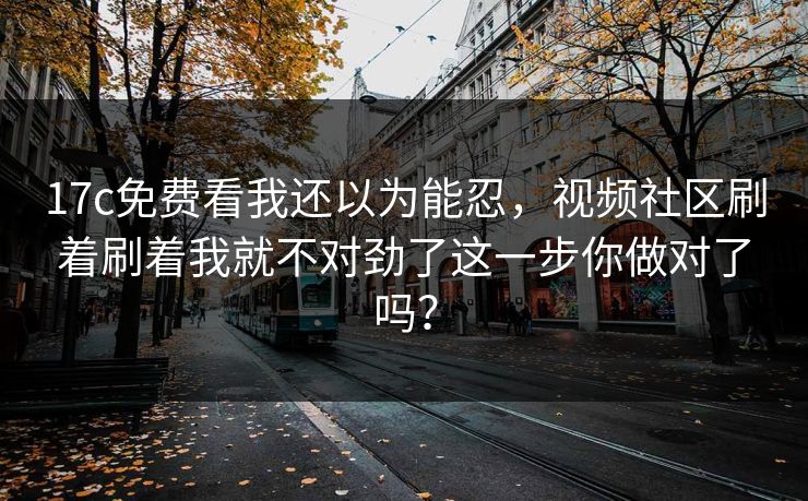 17c免费看我还以为能忍，视频社区刷着刷着我就不对劲了这一步你做对了吗？