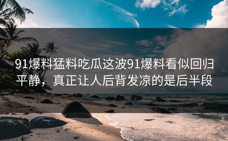 91爆料猛料吃瓜这波91爆料看似回归平静，真正让人后背发凉的是后半段