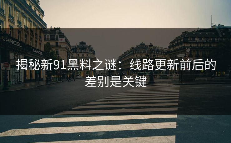 揭秘新91黑料之谜：线路更新前后的差别是关键