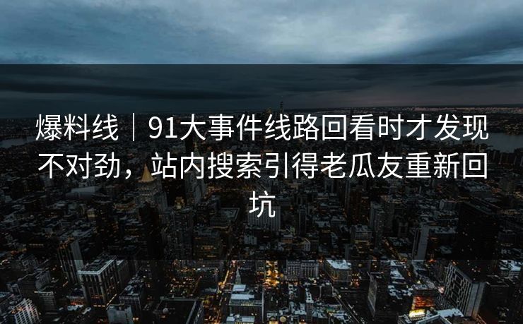 爆料线｜91大事件线路回看时才发现不对劲，站内搜索引得老瓜友重新回坑