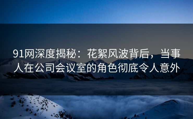 91网深度揭秘：花絮风波背后，当事人在公司会议室的角色彻底令人意外