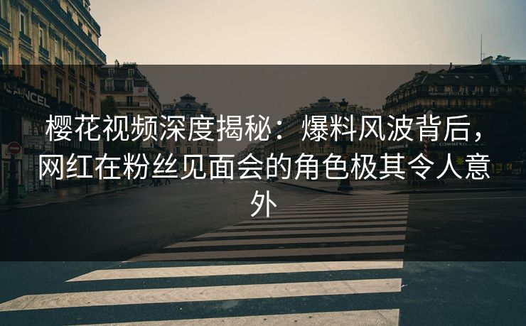 樱花视频深度揭秘：爆料风波背后，网红在粉丝见面会的角色极其令人意外
