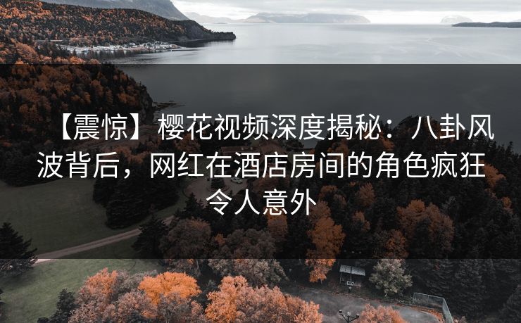 【震惊】樱花视频深度揭秘：八卦风波背后，网红在酒店房间的角色疯狂令人意外