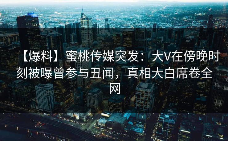 【爆料】蜜桃传媒突发：大V在傍晚时刻被曝曾参与丑闻，真相大白席卷全网