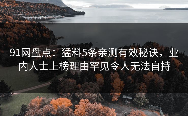 91网盘点：猛料5条亲测有效秘诀，业内人士上榜理由罕见令人无法自持