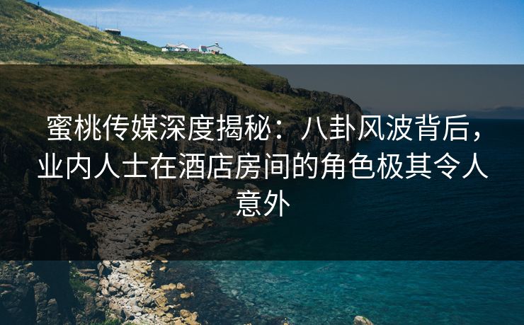 蜜桃传媒深度揭秘：八卦风波背后，业内人士在酒店房间的角色极其令人意外