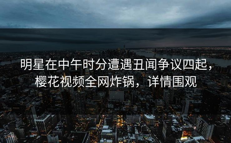 明星在中午时分遭遇丑闻争议四起，樱花视频全网炸锅，详情围观