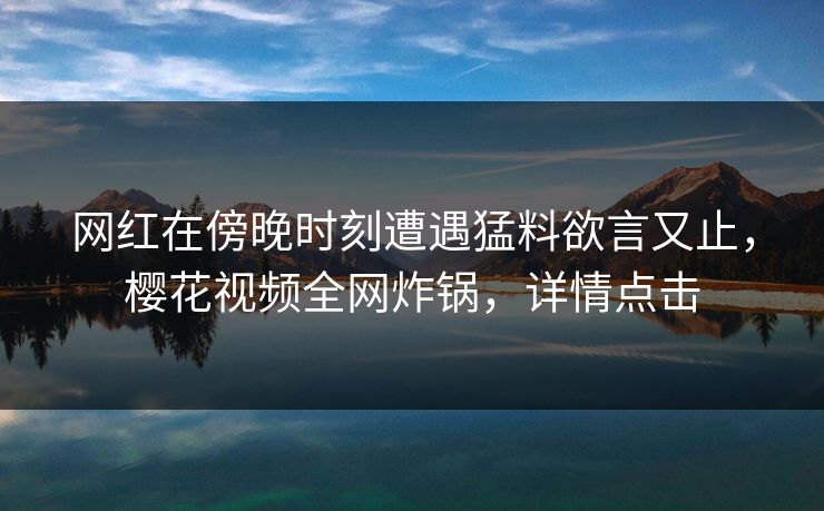 网红在傍晚时刻遭遇猛料欲言又止，樱花视频全网炸锅，详情点击