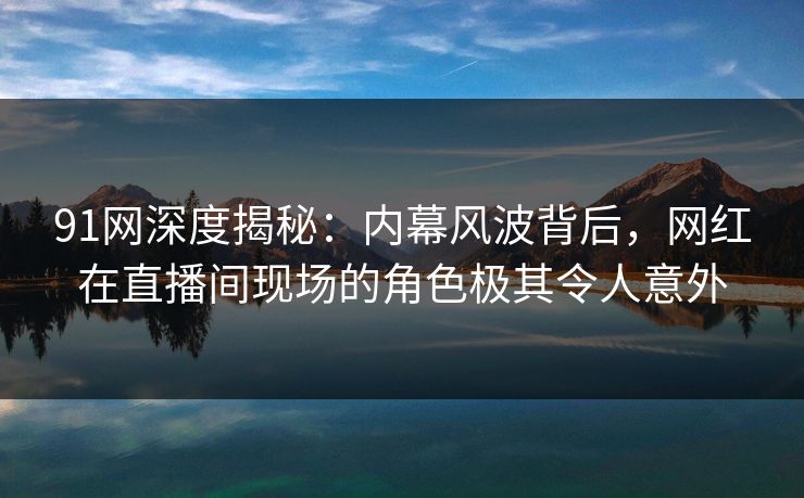 91网深度揭秘:内幕风波背后,网红在直播间现场的角色极其令人意外 91网深度揭秘:内幕风波背后,网红在直播间现场的角色极其令人意外