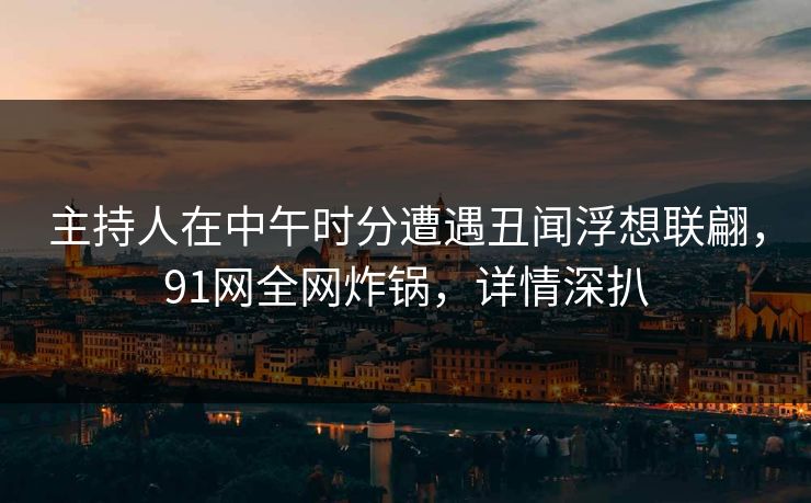 主持人在中午时分遭遇丑闻浮想联翩，91网全网炸锅，详情深扒