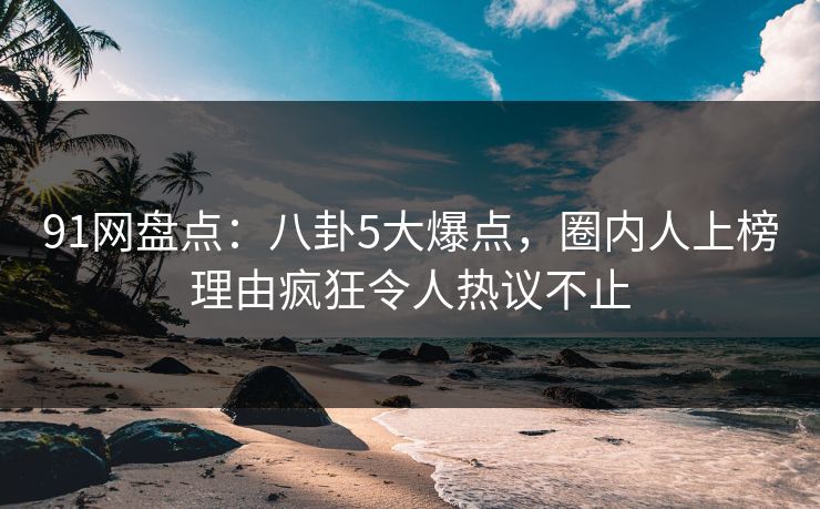 91网盘点：八卦5大爆点，圈内人上榜理由疯狂令人热议不止