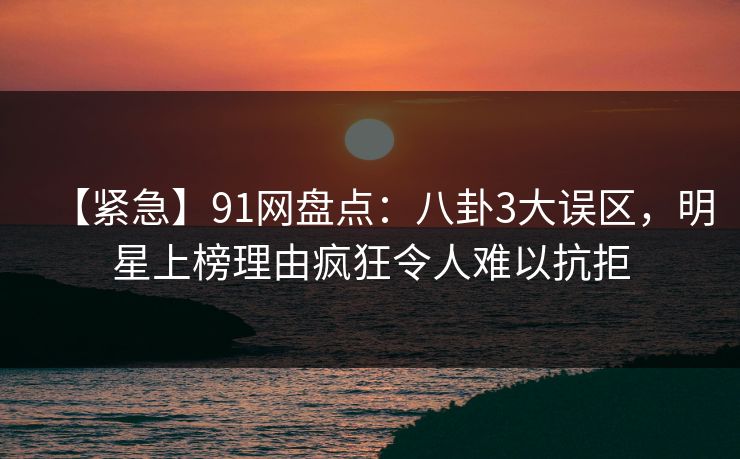【紧急】91网盘点：八卦3大误区，明星上榜理由疯狂令人难以抗拒