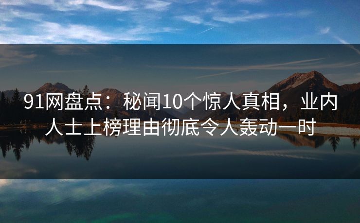 91网盘点：秘闻10个惊人真相，业内人士上榜理由彻底令人轰动一时