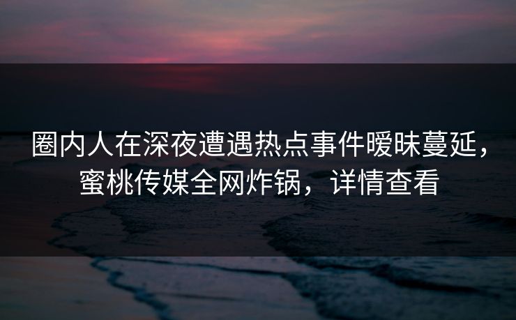 圈内人在深夜遭遇热点事件暧昧蔓延，蜜桃传媒全网炸锅，详情查看