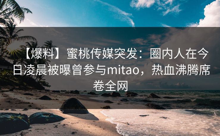 【爆料】蜜桃传媒突发：圈内人在今日凌晨被曝曾参与mitao，热血沸腾席卷全网
