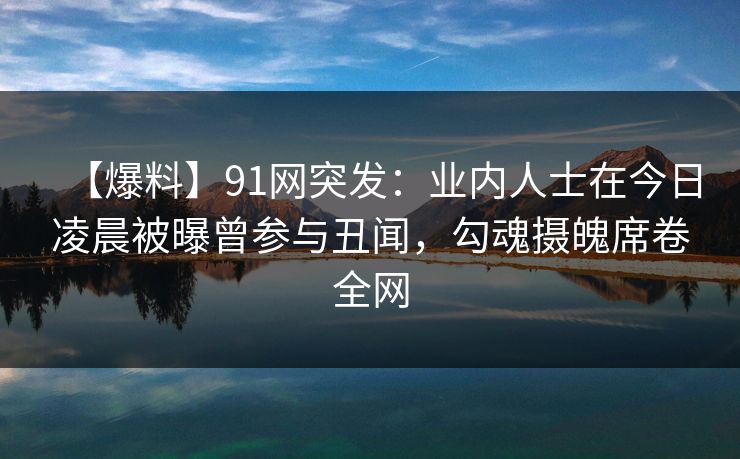 【爆料】91网突发：业内人士在今日凌晨被曝曾参与丑闻，勾魂摄魄席卷全网