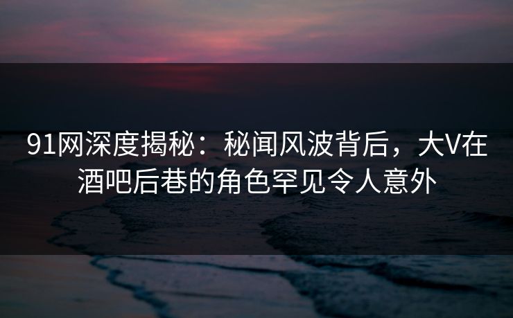 91网深度揭秘:秘闻风波背后,大V在酒吧后巷的角色罕见令人意外 91网深度揭秘:秘闻风波背后,大V在酒吧后巷的角色罕见令人意外