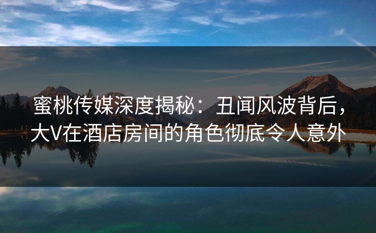 蜜桃传媒深度揭秘:丑闻风波背后,大V在酒店房间的角色彻底令人意外 蜜桃传媒深度揭秘:丑闻风波背后,大V在酒店房间的角色彻底令人意外