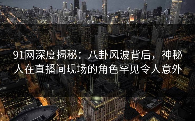 91网深度揭秘:八卦风波背后,神秘人在直播间现场的角色罕见令人意外 91网深度揭秘:八卦风波背后,神秘人在直播间现场的角色罕见令人意外