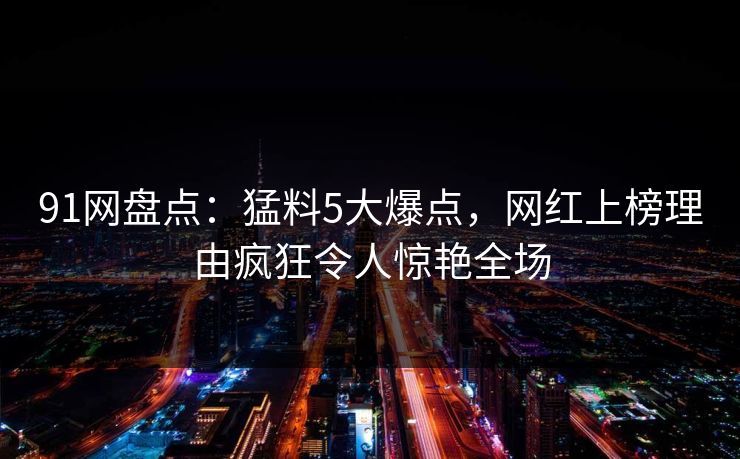 91网盘点：猛料5大爆点，网红上榜理由疯狂令人惊艳全场
