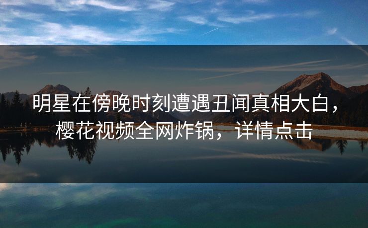 明星在傍晚时刻遭遇丑闻真相大白，樱花视频全网炸锅，详情点击