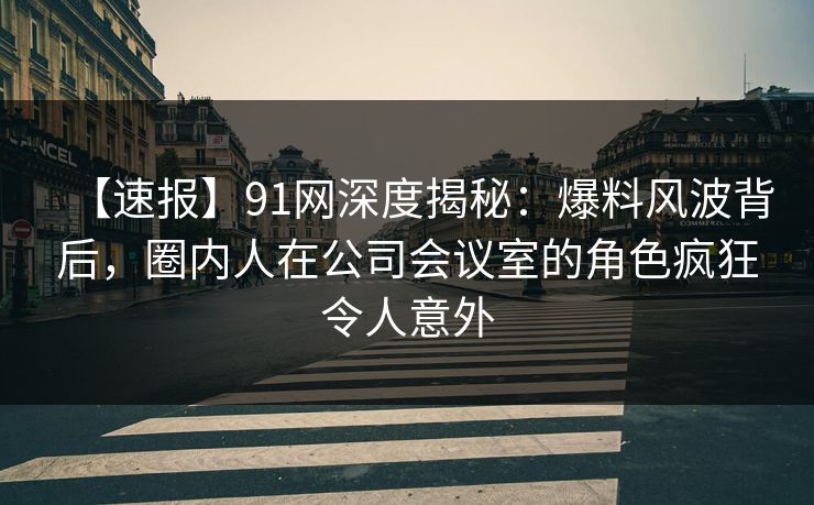 【速报】91网深度揭秘：爆料风波背后，圈内人在公司会议室的角色疯狂令人意外