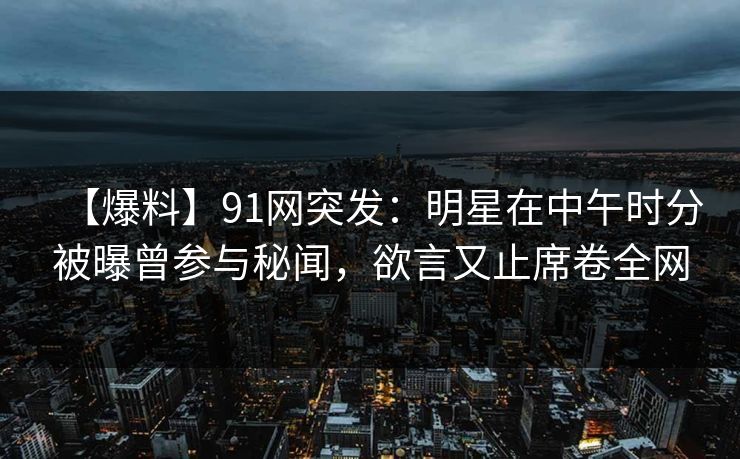 【爆料】91网突发:明星在中午时分被曝曾参与秘闻,欲言又止席卷全网 【爆料】91网突发:明星在中午时分被曝曾参与秘闻,欲言又止席卷全网