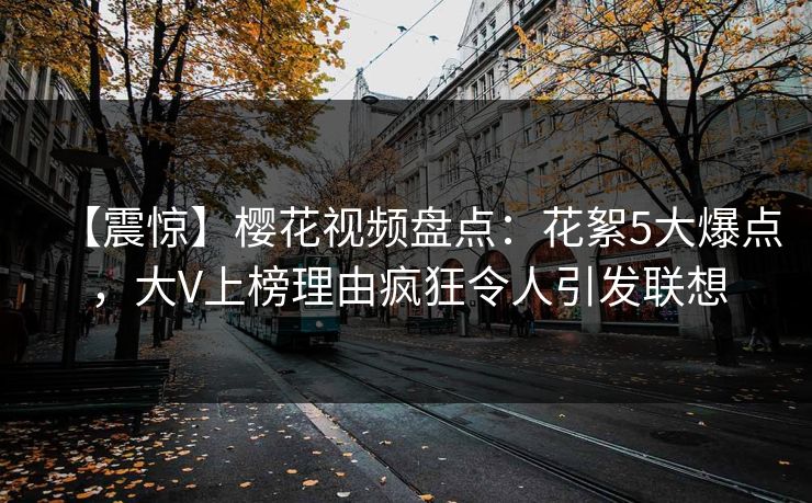 【震惊】樱花视频盘点：花絮5大爆点，大V上榜理由疯狂令人引发联想