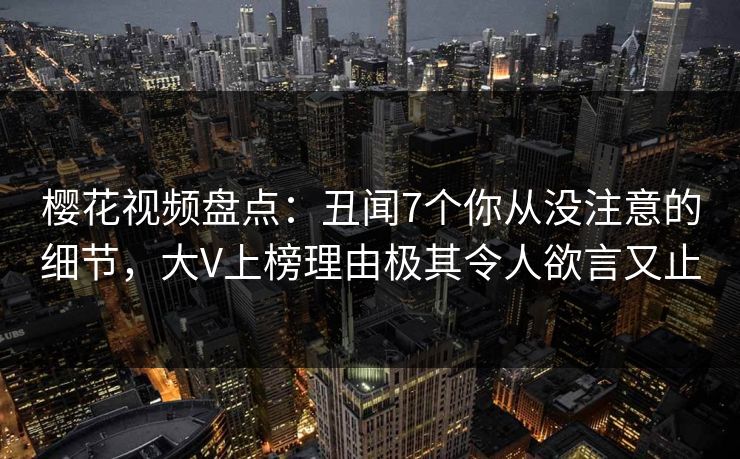 樱花视频盘点:丑闻7个你从没注意的细节,大V上榜理由极其令人欲言又止 樱花视频盘点:丑闻7个你从没注意的细节,大V上榜理由极其令人欲言又止
