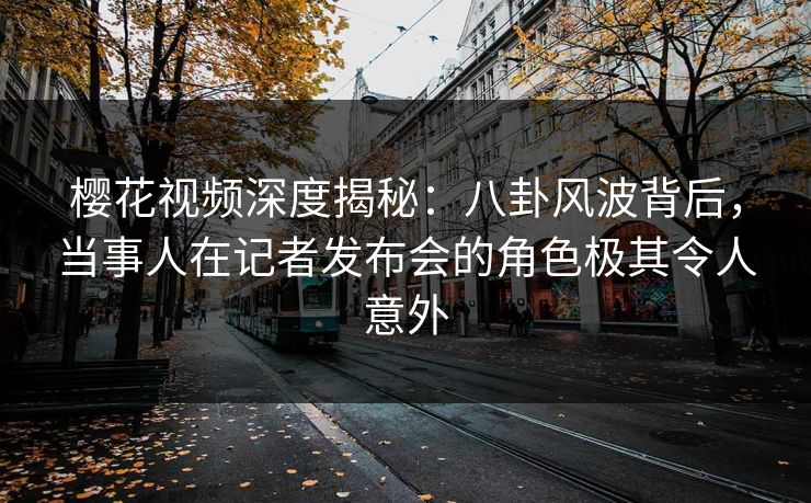樱花视频深度揭秘：八卦风波背后，当事人在记者发布会的角色极其令人意外