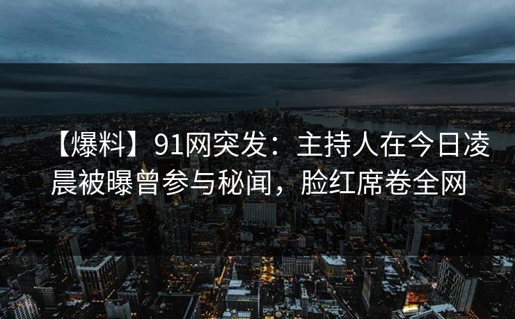 【爆料】91网突发：主持人在今日凌晨被曝曾参与秘闻，脸红席卷全网