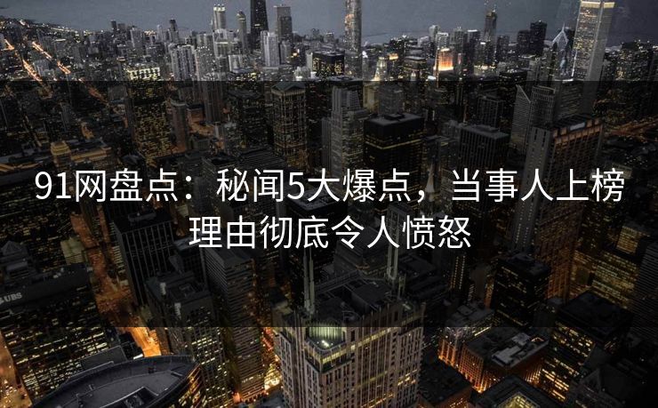 91网盘点:秘闻5大爆点,当事人上榜理由彻底令人愤怒 91网盘点:秘闻5大爆点,当事人上榜理由彻底令人愤怒