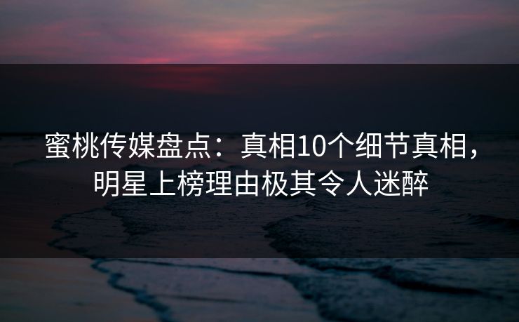 蜜桃传媒盘点:真相10个细节真相,明星上榜理由极其令人迷醉 蜜桃传媒盘点:真相10个细节真相,明星上榜理由极其令人迷醉