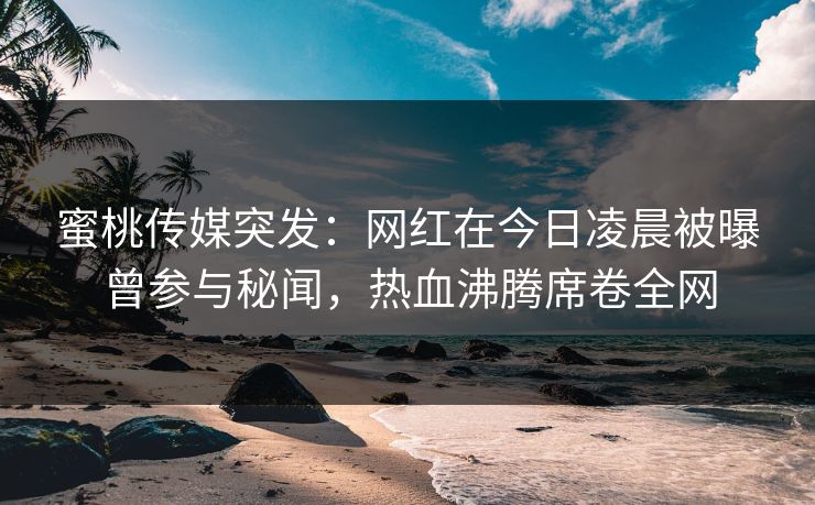 蜜桃传媒突发:网红在今日凌晨被曝曾参与秘闻,热血沸腾席卷全网 蜜桃传媒突发:网红在今日凌晨被曝曾参与秘闻,热血沸腾席卷全网